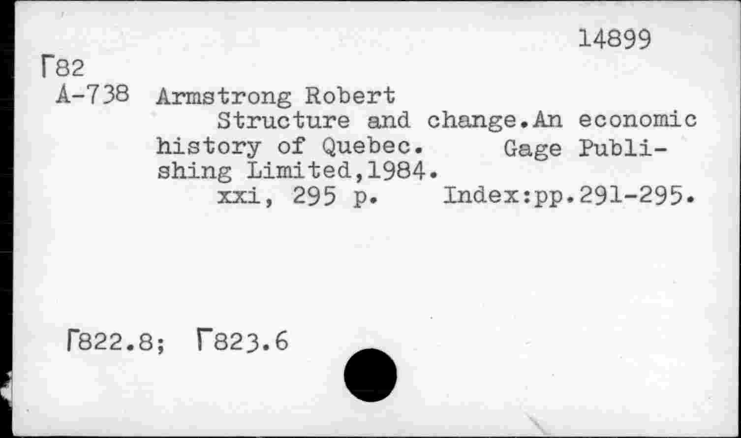 ﻿14899
f82
A-738 Armstrong Robert
Structure and change.An economic history of Quebec. Gage Publishing Limited,1984»
xxi, 295 p. Indexzpp.291-295»
F822.8; T823.6